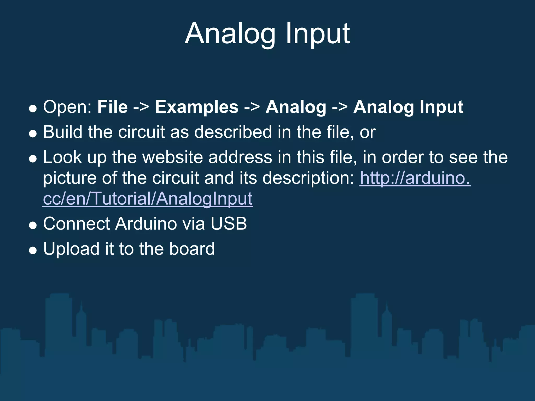 Analog Input

Open: File -> Examples -> Analog -> Analog Input
Build the circuit as described in the file, or
Look up the website address in this file, in order to see the
picture of the circuit and its description: http://arduino.
cc/en/Tutorial/AnalogInput
Connect Arduino via USB
Upload it to the board
 