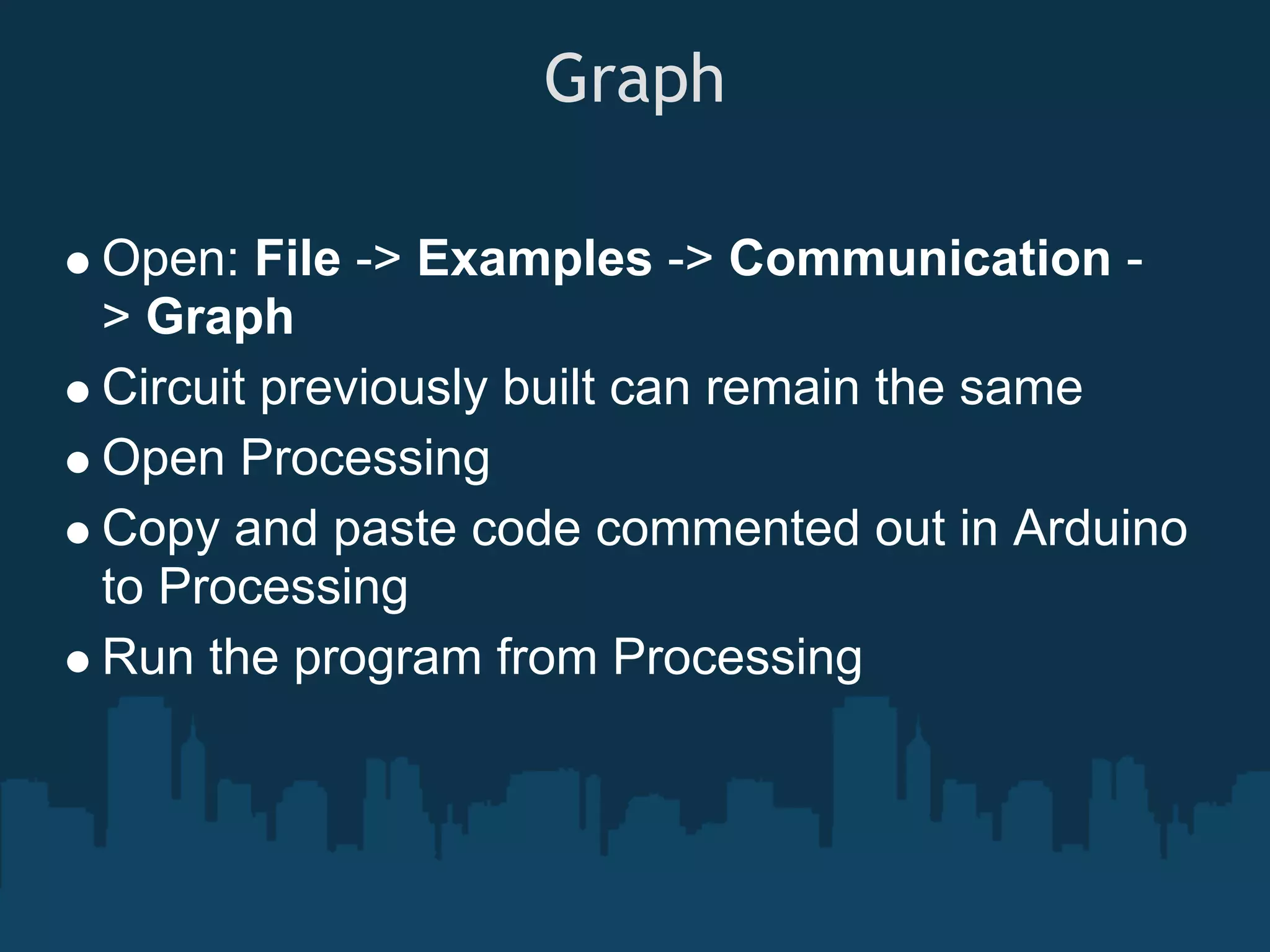 Graph

Open: File -> Examples -> Communication -
> Graph
Circuit previously built can remain the same
Open Processing
Copy and paste code commented out in Arduino
to Processing
Run the program from Processing
 