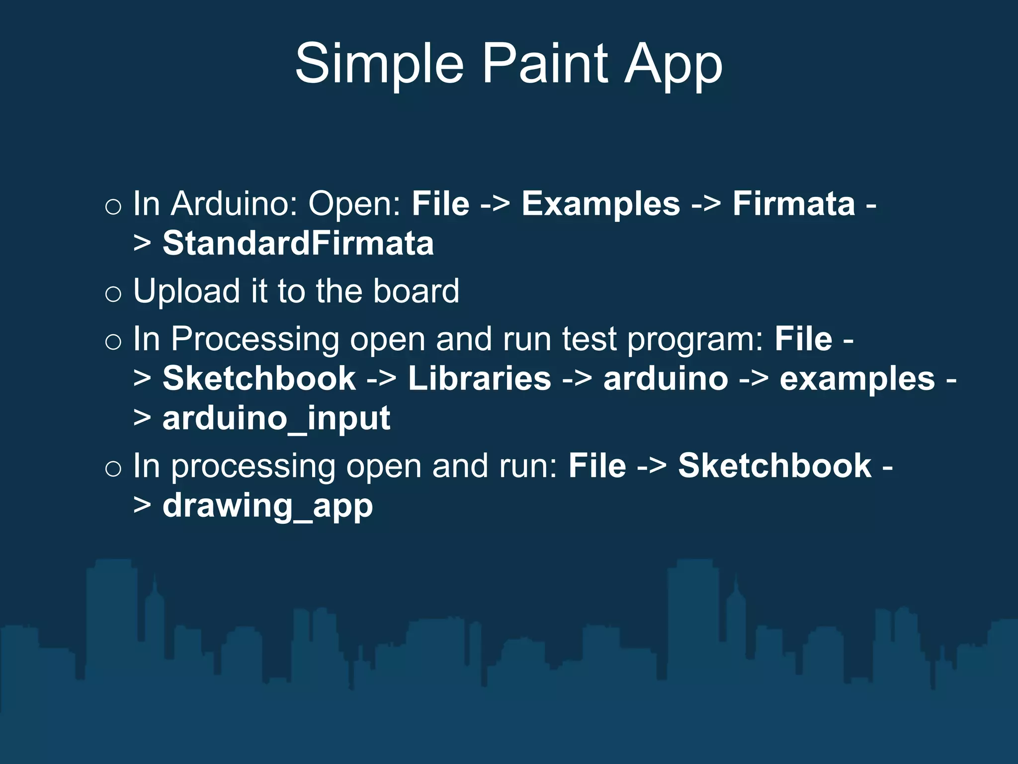 Simple Paint App

In Arduino: Open: File -> Examples -> Firmata -
> StandardFirmata
Upload it to the board
In Processing open and run test program: File -
> Sketchbook -> Libraries -> arduino -> examples -
> arduino_input
In processing open and run: File -> Sketchbook -
> drawing_app
 
