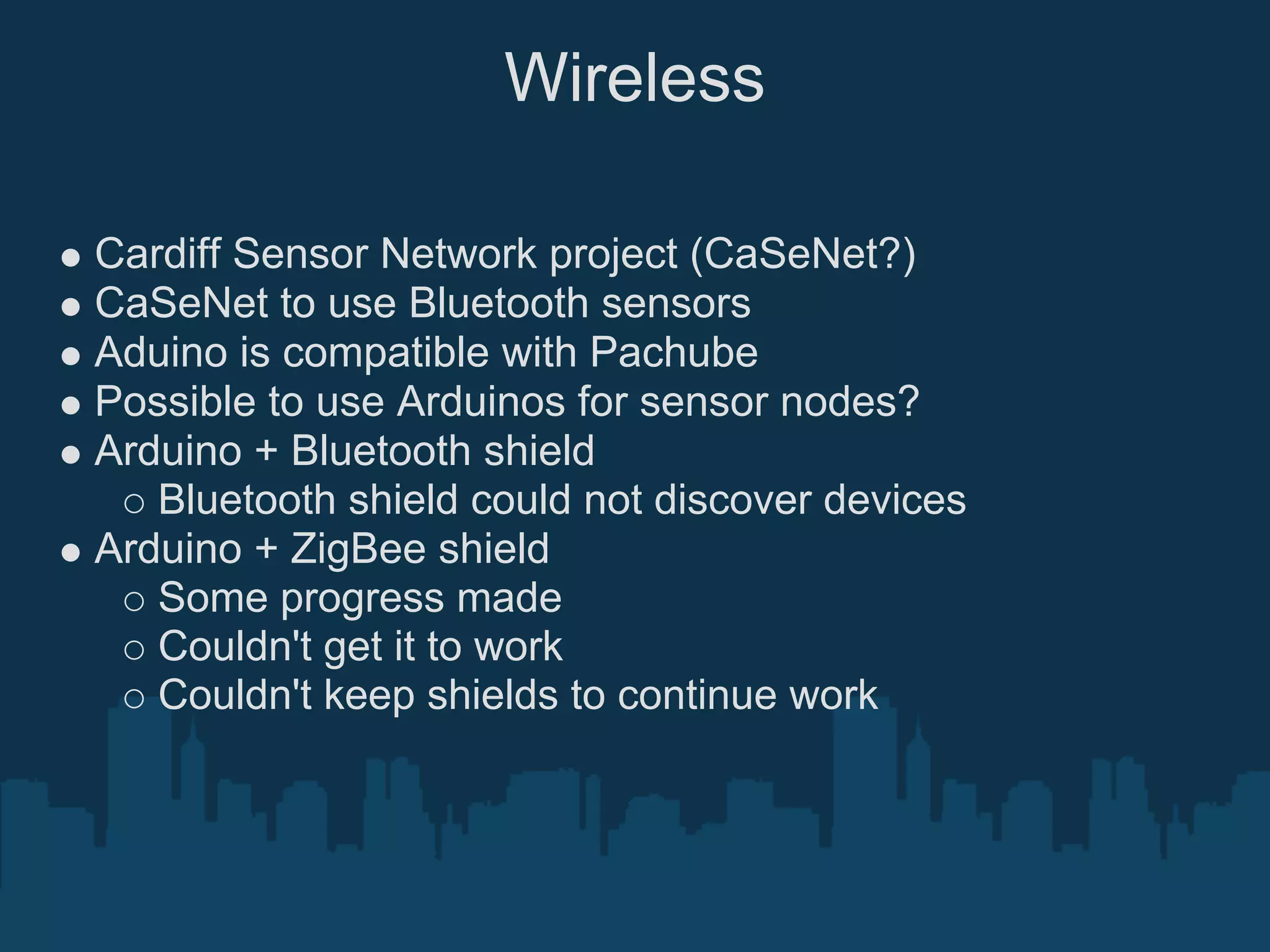 Wireless

Cardiff Sensor Network project (CaSeNet?)
CaSeNet to use Bluetooth sensors
Aduino is compatible with Pachube
Possible to use Arduinos for sensor nodes?
Arduino + Bluetooth shield
   Bluetooth shield could not discover devices
Arduino + ZigBee shield
   Some progress made
   Couldn't get it to work
   Couldn't keep shields to continue work
 