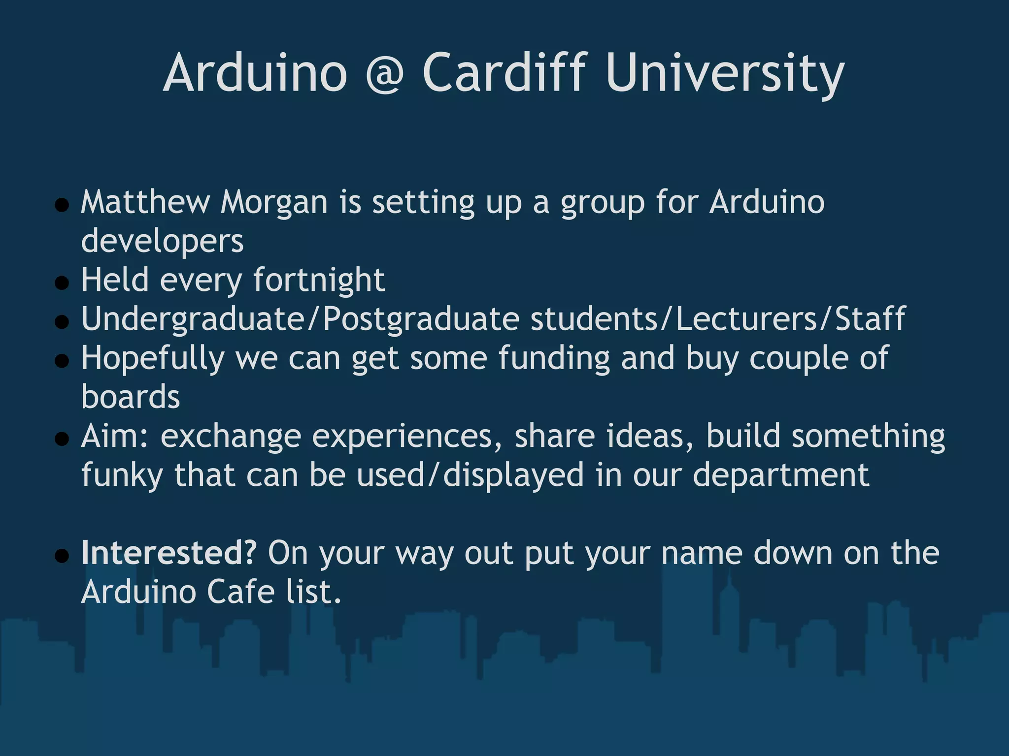Arduino @ Cardiff University

Matthew Morgan is setting up a group for Arduino
developers
Held every fortnight
Undergraduate/Postgraduate students/Lecturers/Staff
Hopefully we can get some funding and buy couple of
boards
Aim: exchange experiences, share ideas, build something
funky that can be used/displayed in our department

Interested? On your way out put your name down on the
Arduino Cafe list.
 