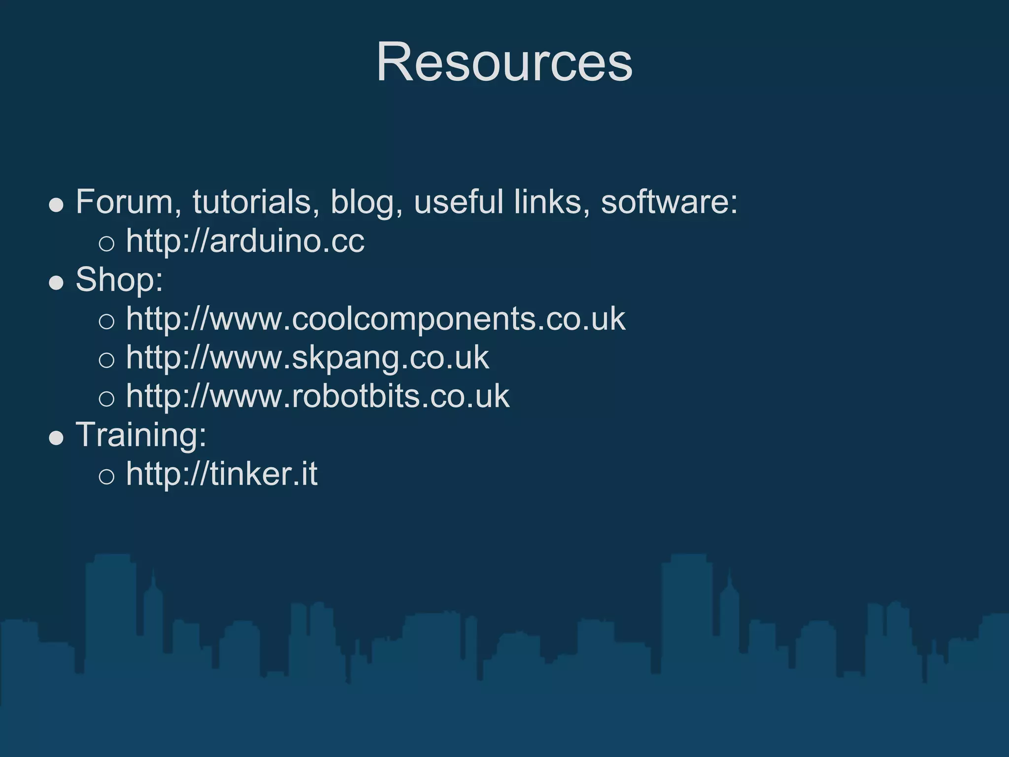 Resources

Forum, tutorials, blog, useful links, software:
   http://arduino.cc
Shop:
   http://www.coolcomponents.co.uk
   http://www.skpang.co.uk
   http://www.robotbits.co.uk
Training:
   http://tinker.it
 