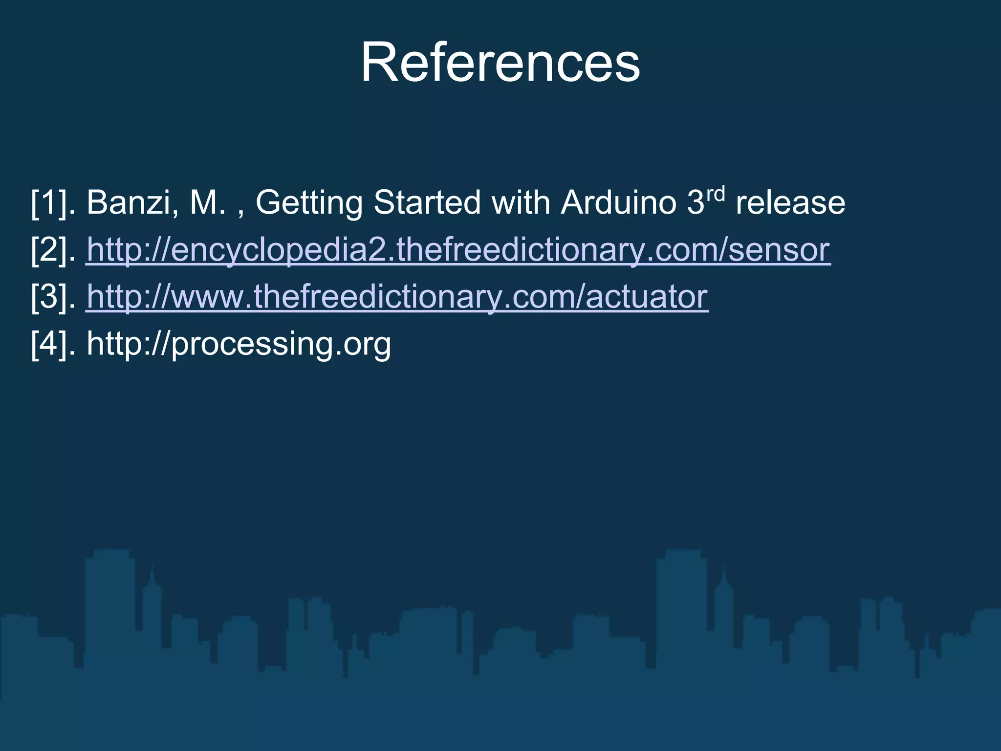 References

[1]. Banzi, M. , Getting Started with Arduino 3rd release
[2]. http://encyclopedia2.thefreedictionary.com/sensor
[3]. http://www.thefreedictionary.com/actuator
[4]. http://processing.org
 