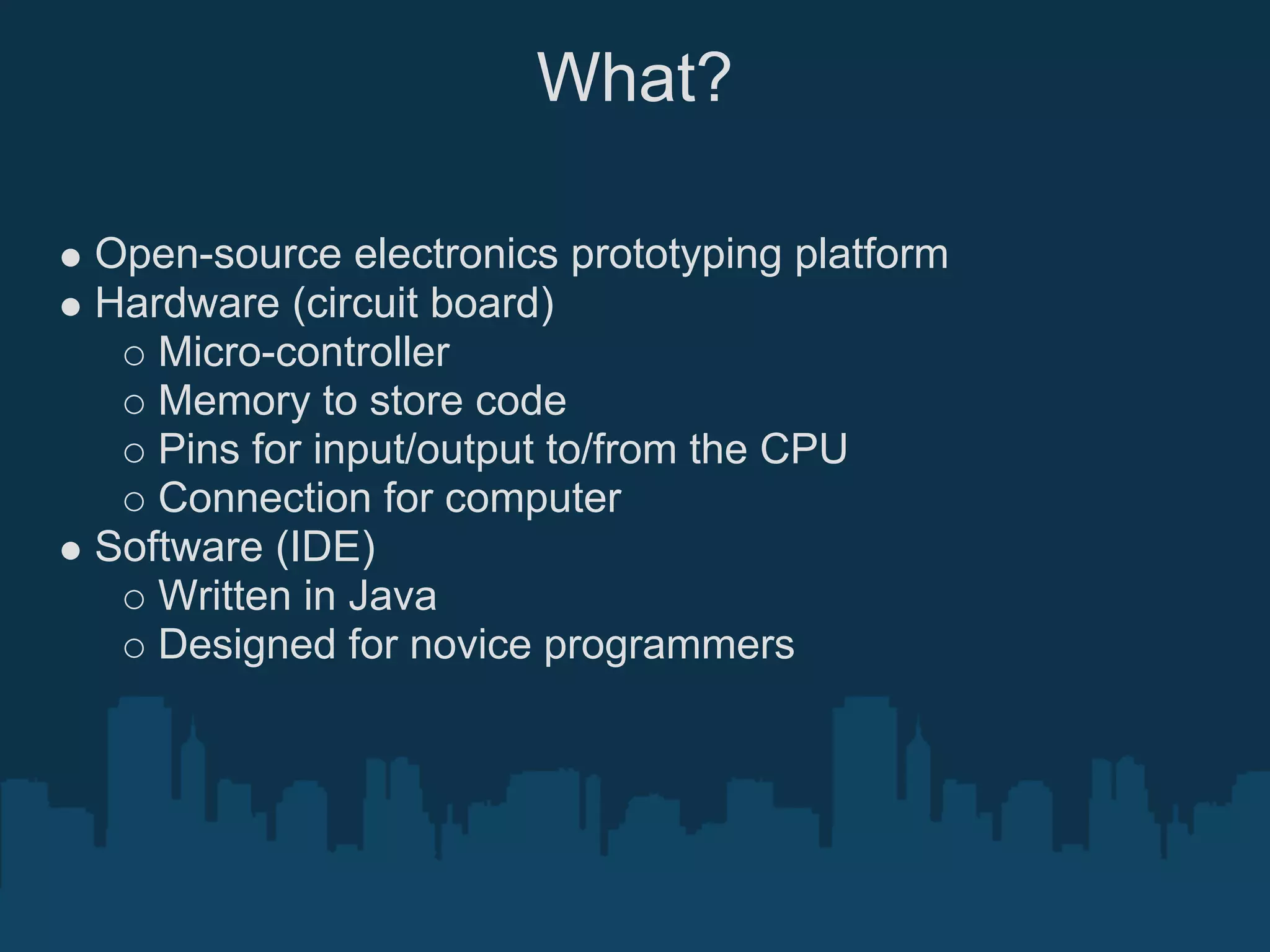 What?

Open-source electronics prototyping platform
Hardware (circuit board)
   Micro-controller
   Memory to store code
   Pins for input/output to/from the CPU
   Connection for computer
Software (IDE)
   Written in Java
   Designed for novice programmers
 