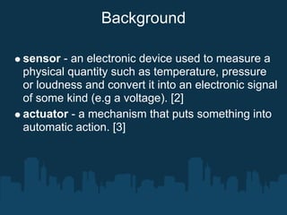 Background

sensor - an electronic device used to measure a
physical quantity such as temperature, pressure
or loudness and convert it into an electronic signal
of some kind (e.g a voltage). [2]
actuator - a mechanism that puts something into
automatic action. [3]
 