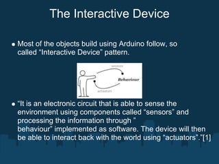 The Interactive Device

Most of the objects build using Arduino follow, so
called “Interactive Device” pattern.




“It is an electronic circuit that is able to sense the
environment using components called “sensors” and
processing the information through ”
behaviour” implemented as software. The device will then
be able to interact back with the world using “actuators”.”[1]
 