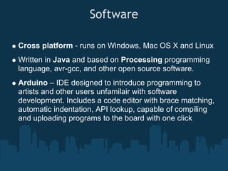 Software

Cross platform - runs on Windows, Mac OS X and Linux
Written in Java and based on Processing programming
language, avr-gcc, and other open source software.
Arduino – IDE designed to introduce programming to
artists and other users unfamilair with software
development. Includes a code editor with brace matching,
automatic indentation, API lookup, capable of compiling
and uploading programs to the board with one click
 