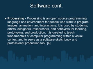 Software cont.

Processing - Processing is an open source programming
language and environment for people who want to program
images, animation, and interactions. It is used by students,
artists, designers, researchers, and hobbyists for learning,
prototyping, and production. It is created to teach
fundamentals of computer programming within a visual
context and to serve as a software sketchbook and
professional production tool. [4]
 