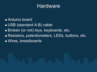 Hardware

Arduino board
USB (standard A-B) cable
Broken (or not) toys, keyboards, etc.
Resistors, potentiometers, LEDs, buttons, etc.
Wires, breadboards
 