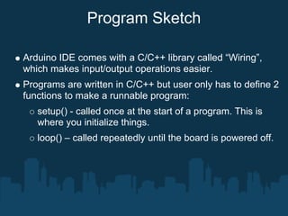 Program Sketch

Arduino IDE comes with a C/C++ library called “Wiring”,
which makes input/output operations easier.
Programs are written in C/C++ but user only has to define 2
functions to make a runnable program:
   setup() - called once at the start of a program. This is
   where you initialize things.
   loop() – called repeatedly until the board is powered off.
 
