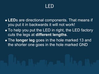 LED

LEDs are directional components. That means if
you put it in backwards it will not work!
To help you put the LED in right, the LED factory
cuts the legs at different lengths.
The longer leg goes in the hole marked 13 and
the shorter one goes in the hole marked GND
 