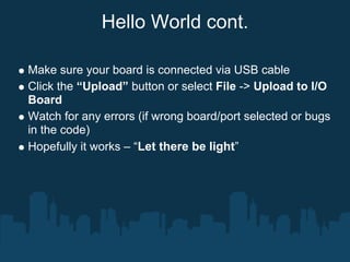 Hello World cont.

Make sure your board is connected via USB cable
Click the “Upload” button or select File -> Upload to I/O
Board
Watch for any errors (if wrong board/port selected or bugs
in the code)
Hopefully it works – “Let there be light”
 