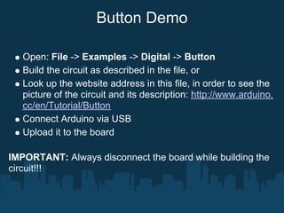 Button Demo

   Open: File -> Examples -> Digital -> Button
   Build the circuit as described in the file, or
   Look up the website address in this file, in order to see the
   picture of the circuit and its description: http://www.arduino.
   cc/en/Tutorial/Button
   Connect Arduino via USB
   Upload it to the board

IMPORTANT: Always disconnect the board while building the
circuit!!!
 