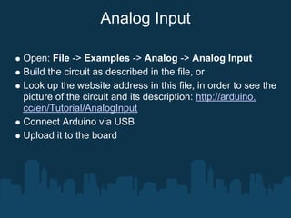 Analog Input

Open: File -> Examples -> Analog -> Analog Input
Build the circuit as described in the file, or
Look up the website address in this file, in order to see the
picture of the circuit and its description: http://arduino.
cc/en/Tutorial/AnalogInput
Connect Arduino via USB
Upload it to the board
 