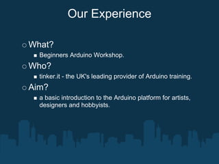 Our Experience

What?
  Beginners Arduino Workshop.
Who?
  tinker.it - the UK's leading provider of Arduino training.
Aim?
  a basic introduction to the Arduino platform for artists,
  designers and hobbyists.
 