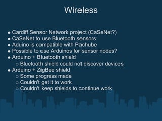 Wireless

Cardiff Sensor Network project (CaSeNet?)
CaSeNet to use Bluetooth sensors
Aduino is compatible with Pachube
Possible to use Arduinos for sensor nodes?
Arduino + Bluetooth shield
   Bluetooth shield could not discover devices
Arduino + ZigBee shield
   Some progress made
   Couldn't get it to work
   Couldn't keep shields to continue work
 
