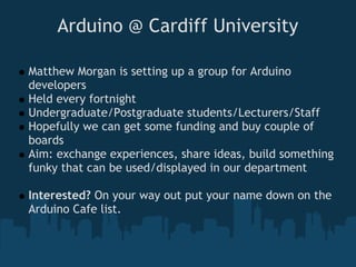 Arduino @ Cardiff University

Matthew Morgan is setting up a group for Arduino
developers
Held every fortnight
Undergraduate/Postgraduate students/Lecturers/Staff
Hopefully we can get some funding and buy couple of
boards
Aim: exchange experiences, share ideas, build something
funky that can be used/displayed in our department

Interested? On your way out put your name down on the
Arduino Cafe list.
 