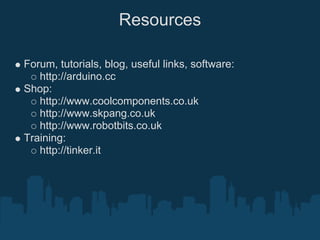 Resources

Forum, tutorials, blog, useful links, software:
   http://arduino.cc
Shop:
   http://www.coolcomponents.co.uk
   http://www.skpang.co.uk
   http://www.robotbits.co.uk
Training:
   http://tinker.it
 