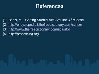 References

[1]. Banzi, M. , Getting Started with Arduino 3rd release
[2]. http://encyclopedia2.thefreedictionary.com/sensor
[3]. http://www.thefreedictionary.com/actuator
[4]. http://processing.org
 