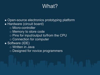 What?

Open-source electronics prototyping platform
Hardware (circuit board)
   Micro-controller
   Memory to store code
   Pins for input/output to/from the CPU
   Connection for computer
Software (IDE)
   Written in Java
   Designed for novice programmers
 