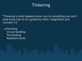 Tinkering

"Tinkering is what happens when you try something you don't
quite know how to do, guided by whim, imagination and
curiosity" [1]

   Patching
   Circuit bending
   Toy hacking
   Keyboard hacks
 