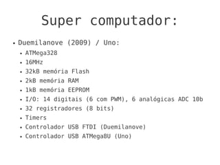 Super computador:
●   Duemilanove (2009) / Uno:
    ●   ATMega328
    ●   16MHz
    ●   32kB memória Flash
    ●   2kB memória RAM
    ●   1kB memória EEPROM
    ●   I/O: 14 digitais (6 com PWM), 6 analógicas ADC 10b
    ●   32 registradores (8 bits)
    ●   Timers
    ●   Controlador USB FTDI (Duemilanove)
    ●   Controlador USB ATMega8U (Uno)
 