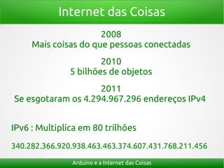 Internet das Coisas
                      2008
     Mais coisas do que pessoas conectadas
                       2010
               5 bilhões de objetos
                    2011
Se esgotaram os 4.294.967.296 endereços IPv4


IPv6 : Multiplica em 80 trilhões
340.282.366.920.938.463.463.374.607.431.768.211.456

               Arduino e a Internet das Coisas
 