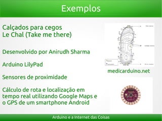 Exemplos

Calçados para cegos
Le Chal (Take me there)

Desenvolvido por Anirudh Sharma

Arduino LilyPad
                                               medicarduino.net
Sensores de proximidade

Cálculo de rota e localização em
tempo real utilizando Google Maps e
o GPS de um smartphone Android

                  Arduino e a Internet das Coisas
 