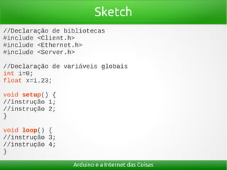 Sketch
//Declaração de bibliotecas
#include <Client.h>
#include <Ethernet.h>
#include <Server.h>

//Declaração de variáveis globais
int i=0;
float x=1.23;

void setup() {
//instrução 1;
//instrução 2;
}

void loop() {
//instrução 3;
//instrução 4;
}

                  Arduino e a Internet das Coisas
 