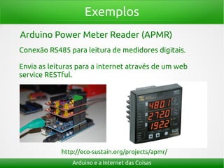 Exemplos
Arduino e a Internet das Coisas
Arduino Power Meter Reader (APMR)
Conexão RS485 para leitura de medidores digitais.
Envia as leituras para a internet através de um web
service RESTful.
http://eco-sustain.org/projects/apmr/
 