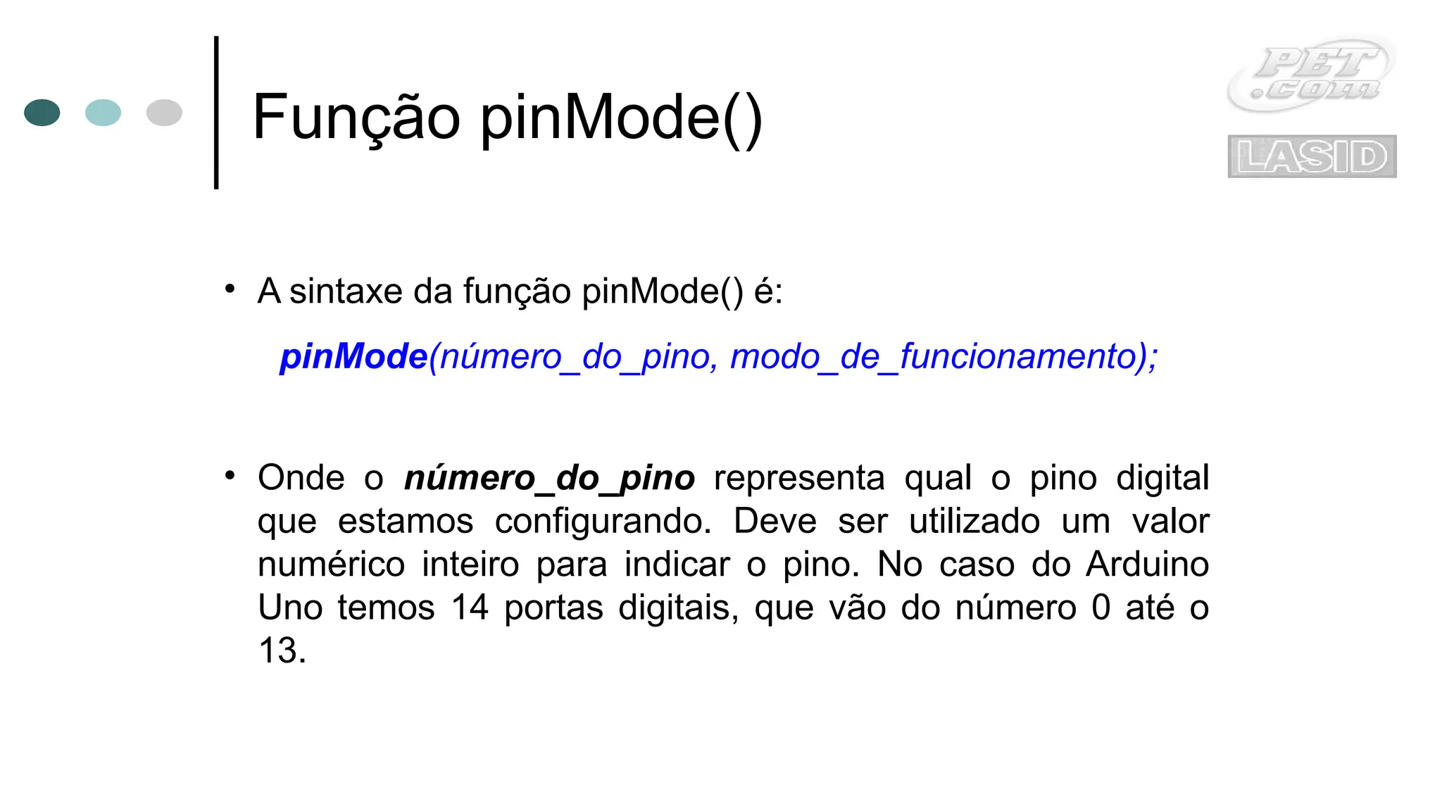 Função pinMode()
• A sintaxe da função pinMode() é:
pinMode(número_do_pino, modo_de_funcionamento);
• Onde o número_do_pino representa qual o pino digital
que estamos configurando. Deve ser utilizado um valor
numérico inteiro para indicar o pino. No caso do Arduino
Uno temos 14 portas digitais, que vão do número 0 até o
13.
 