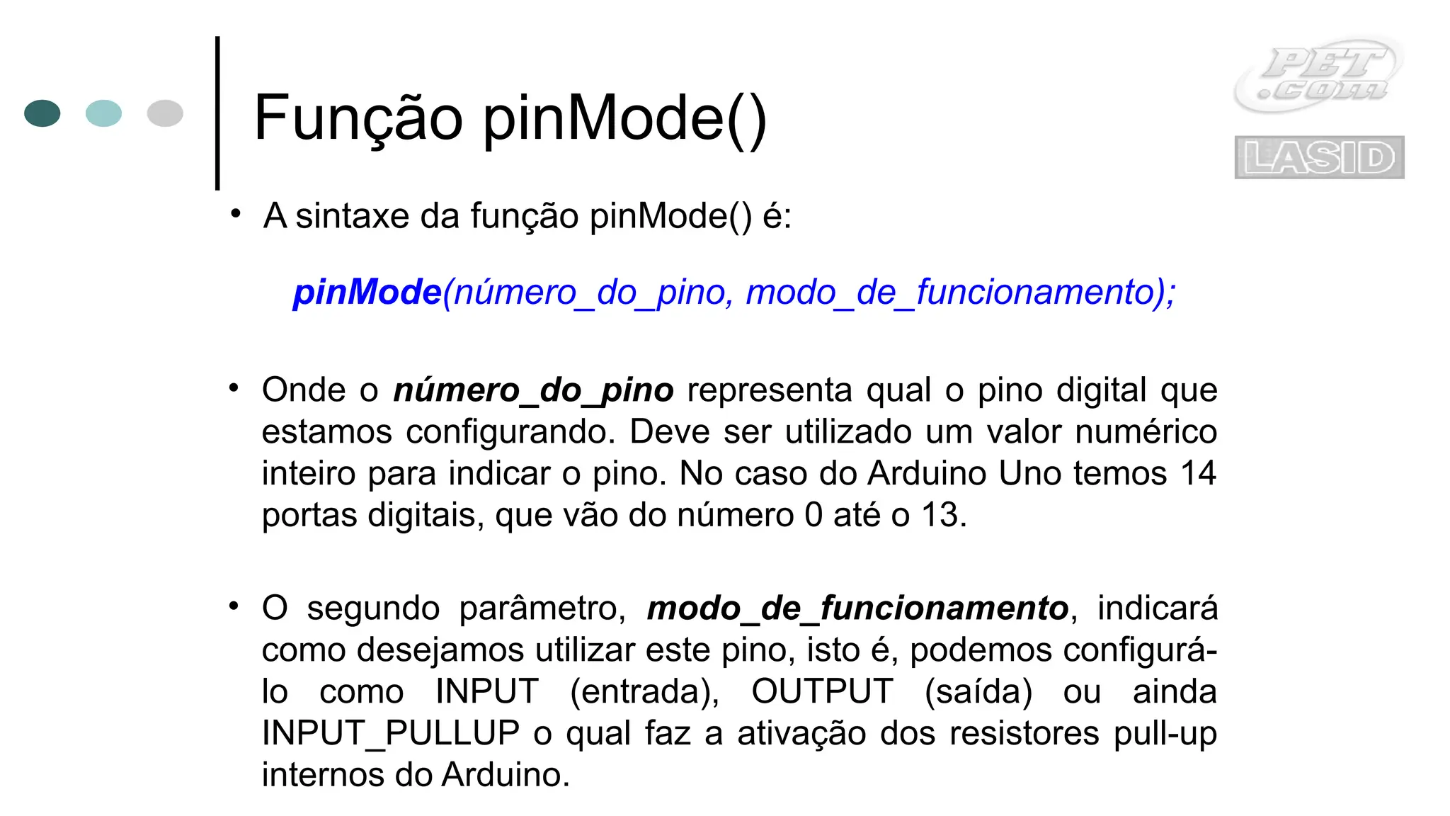 Função pinMode()
• A sintaxe da função pinMode() é:
pinMode(número_do_pino, modo_de_funcionamento);
• Onde o número_do_pino representa qual o pino digital que
estamos configurando. Deve ser utilizado um valor numérico
inteiro para indicar o pino. No caso do Arduino Uno temos 14
portas digitais, que vão do número 0 até o 13.
• O segundo parâmetro, modo_de_funcionamento, indicará
como desejamos utilizar este pino, isto é, podemos configurá-
lo como INPUT (entrada), OUTPUT (saída) ou ainda
INPUT_PULLUP o qual faz a ativação dos resistores pull-up
internos do Arduino.
 