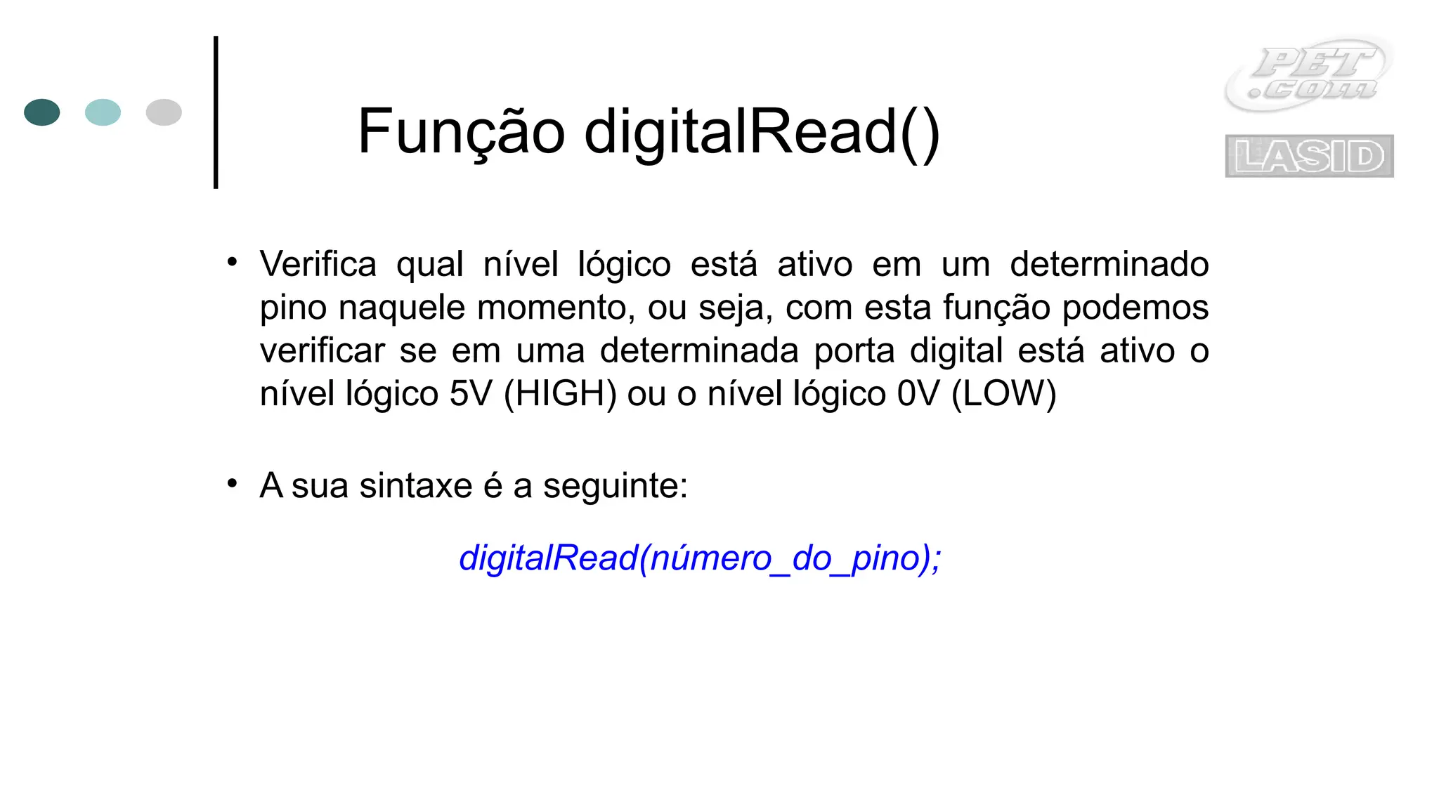 Função digitalRead()
• Verifica qual nível lógico está ativo em um determinado
pino naquele momento, ou seja, com esta função podemos
verificar se em uma determinada porta digital está ativo o
nível lógico 5V (HIGH) ou o nível lógico 0V (LOW)
• A sua sintaxe é a seguinte:
digitalRead(número_do_pino);
 