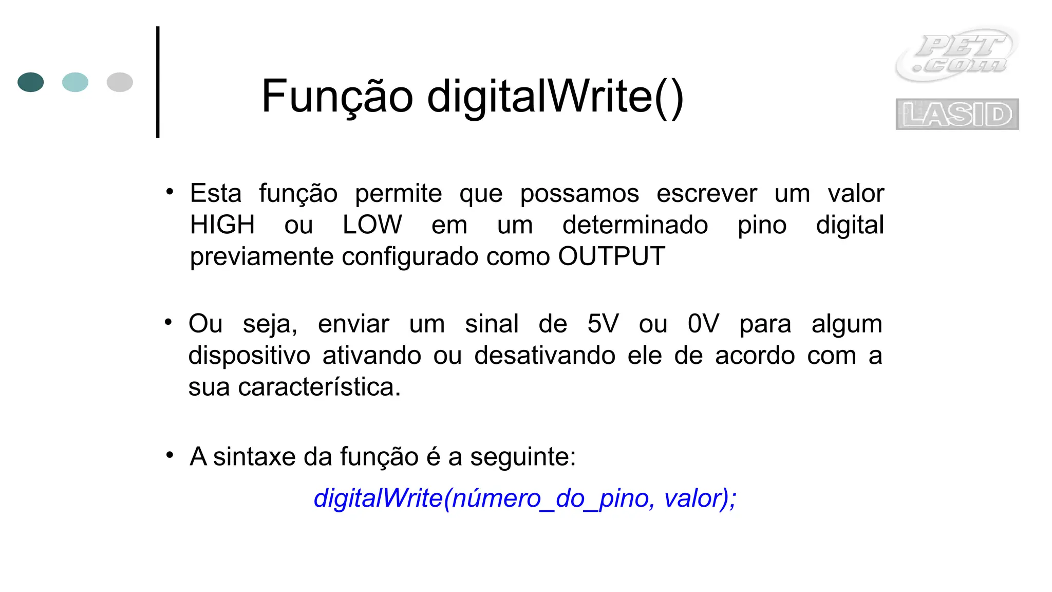 Função digitalWrite()
• Esta função permite que possamos escrever um valor
HIGH ou LOW em um determinado pino digital
previamente configurado como OUTPUT
• Ou seja, enviar um sinal de 5V ou 0V para algum
dispositivo ativando ou desativando ele de acordo com a
sua característica.
digitalWrite(número_do_pino, valor);
• A sintaxe da função é a seguinte:
 