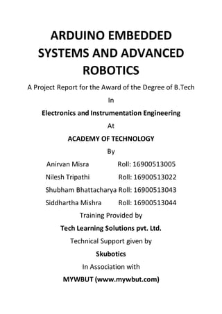 ARDUINO EMBEDDED
SYSTEMS AND ADVANCED
ROBOTICS
A Project Report for the Award of the Degree of B.Tech
In
Electronics and Instrumentation Engineering
At
ACADEMY OF TECHNOLOGY
By
Anirvan Misra Roll: 16900513005
Nilesh Tripathi Roll: 16900513022
Shubham Bhattacharya Roll: 16900513043
Siddhartha Mishra Roll: 16900513044
Training Provided by
Tech Learning Solutions pvt. Ltd.
Technical Support given by
Skubotics
In Association with
MYWBUT (www.mywbut.com)
 