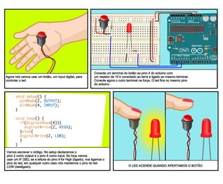 The LED lights when the switch is held down.
void setup() {
pinMode(2, OUTPUT);
pinMode(4, INPUT);
}
void loop() {
if(digitalRead(4)){
digitalWrite(2, HIGH);
}else{
digitalWrite(2, LOW);
}
}
Next we’ll write the code. In setup, we declare
pin 2 an output and pin 4 an input. in loop, we
use an if statement, if we read pin 4 as high, we
set the led pin to high, otherwise we set the
led pin to low, turning it off.
Connect one end of a momentary switch to pin 4 on the
Arduino, with a 10k resistor connected to ground
attached to the same end. Attach the other end to
power. We will leave the LED attached to the same pin.
Next we will add a switch, a digital
input, so we can turn the LED off
and on.
Agora nós vamos usar um botão, um input digital, para
controlar o led.
Conecte um terminal do botão ao pino 4 do arduino com
um resistor de 10 k conectado ao terra e ligado ao mesmo terminal.
Conecte agora o outro terminal na força. O led fica no mesmo pino
do arduino.
Vamos escrever o código. No setup declaramos o
pino 2 como output e o pino 4 como input. No loop vamos
usar um IF (SE), se a leitura do pino 4 for High (ligado), nos ligamos o
pino do led, em qualquer outro caso nós mantemos o pino do led
LOW (desligado). O LED ACENDE QUANDO APERTAMOS O BOTÃO
 