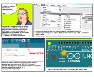 the led at pin 13 on the arduino starts blinking.
int ledPin = 13;
void setup() {
pinMode(ledPin, OUTPUT);
}
void loop() {
Serial.println(analogRead(A0);
}
To upload the sketch to the arduino board,
click the upload button on the strip of
buttons at the top of the window. some
messages will appear in the bottom of the
window, finally Done Uploading.
Upload button
The Arduino IDE allows you to write Sketches, or programs
and upload them to the Arduino board. open the blink example
in the file menu. File > Examples > 1.Basics > Blink.
When you downloaded the
Arduino software, you
downloaded an IDE. it combines
a text editor with a compiler
and other features to help
programmers develop software.
what’s an
Integrated
Development
environment?
O que é um ambiente
integrado de
desenvolvimento?
Ao carregar e instalar o software do Arduino,
você instalou uma IDE. Um editor de textos
especial aonde é realizada a programação
e que ajuda a carregar seus programas
para dentro do chip instalado em seu Arduino.
A IDE tem um software chamado
"COMPILADOR" que faz este trabalho.
A IDE do Arduino permite que você crie os programas chamados de "SKETCH"
e que eles sejam carregados no Arduino. Abra o exemplo Blink no menu: File > Examples >
1.Basics > Blink.
Depois de qabrir o exemplo blink, clique no botão UPLOAD
para carregar este programa ou "SKETCH" no Arduino.
Algumas mensagens vão aparecer na parte inferior da tela e caso
tudo tenha corrido bem voce vai ver a
mensagem "Done Uploading".
O LED NO SEU ARDUINO VAI COMEÇAR A PISCAR !!
 