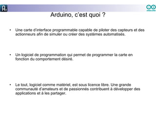 Arduino, c’est quoi ?
• Une carte d’interface programmable capable de piloter des capteurs et des
actionneurs afin de simuler ou créer des systèmes automatisés.
• Un logiciel de programmation qui permet de programmer la carte en
fonction du comportement désiré.
• Le tout, logiciel comme matériel, est sous licence libre. Une grande
communauté d’amateurs et de passionnés contribuent à développer des
applications et à les partager.
 