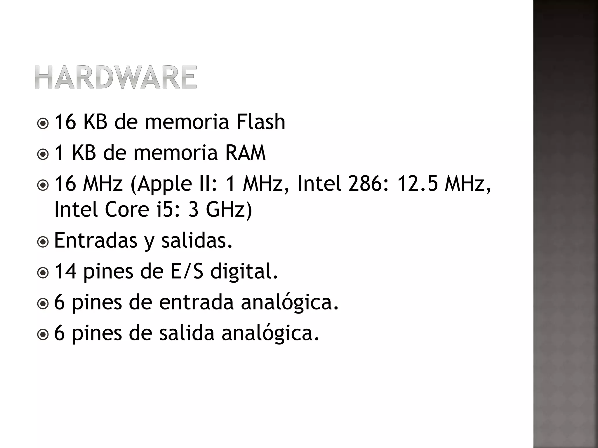  16 KB de memoria Flash 
 1 KB de memoria RAM 
 16 MHz (Apple II: 1 MHz, Intel 286: 12.5 MHz, 
Intel Core i5: 3 GHz) 
 Entradas y salidas. 
 14 pines de E/S digital. 
 6 pines de entrada analógica. 
 6 pines de salida analógica. 
 