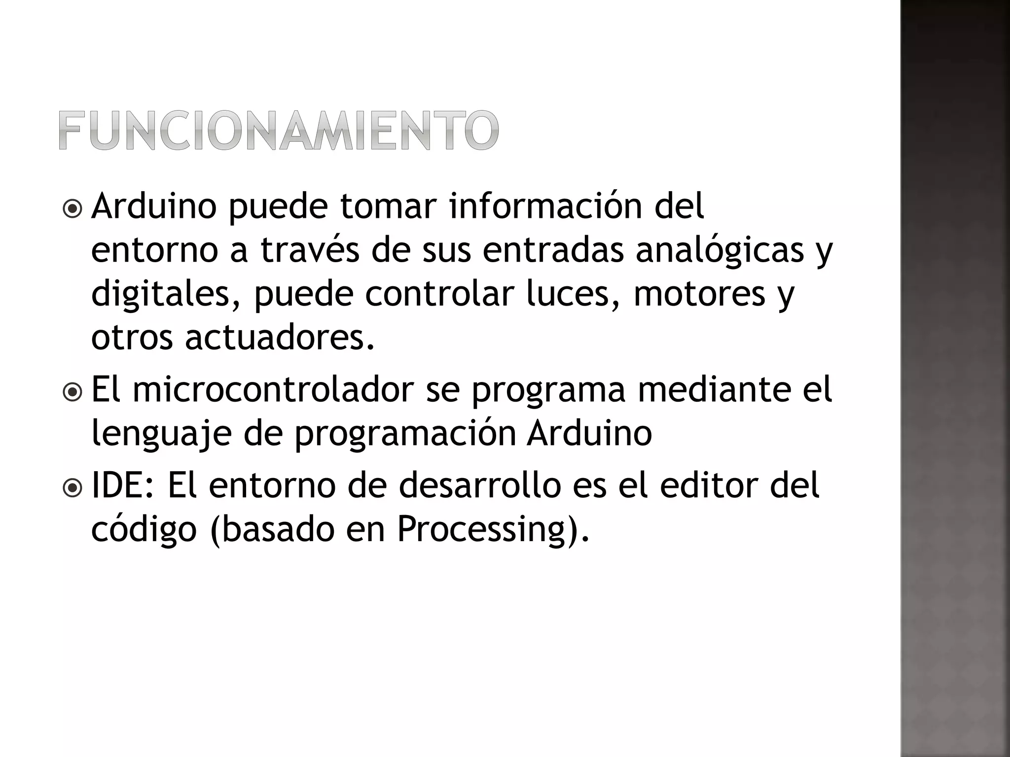 Arduino puede tomar información del 
entorno a través de sus entradas analógicas y 
digitales, puede controlar luces, motores y 
otros actuadores. 
 El microcontrolador se programa mediante el 
lenguaje de programación Arduino 
 IDE: El entorno de desarrollo es el editor del 
código (basado en Processing). 
 