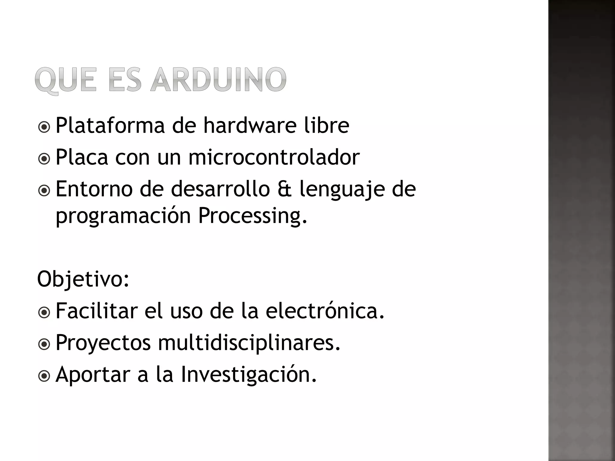  Plataforma de hardware libre 
 Placa con un microcontrolador 
 Entorno de desarrollo & lenguaje de 
programación Processing. 
Objetivo: 
 Facilitar el uso de la electrónica. 
 Proyectos multidisciplinares. 
 Aportar a la Investigación. 
 