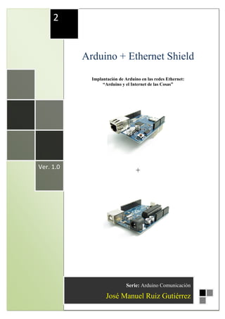 Arduino + Ethernet Shield José Manuel Ruiz Gutiérrez
1
Arduino + Ethernet Shield
Implantación de Arduino en las redes Ethernet:
“Arduino y el Internet de las Cosas”
+Ver. 1.0
2
Serie: Arduino Comunicación
José Manuel Ruiz Gutiérrez
 