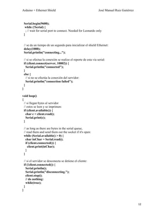 Arduino + Ethernet Shield José Manuel Ruiz Gutiérrez
12
Serial.begin(9600);
while (!Serial) {
; // wait for serial port to connect. Needed for Leonardo only
}
// se da un tiempo de un segundo para inicializar el shield Ethernet:
delay(1000);
Serial.println("connecting...");
// si se efectua la conexión se realize el reporte de esta via serial:
if (client.connect(server, 10002)) {
Serial.println("connected");
}
else {
// si no se efectúa la conexión del servidor:
Serial.println("connection failed");
}
}
void loop()
{
// si llegan bytes al servidor
// estos se leen y se imprimen:
if (client.available()) {
char c = client.read();
Serial.print(c);
}
// as long as there are bytes in the serial queue,
// read them and send them out the socket if it's open:
while (Serial.available() > 0) {
char inChar = Serial.read();
if (client.connected()) {
client.print(inChar);
}
}
// si el servidor se desconecta se detiene el cliente:
if (!client.connected()) {
Serial.println();
Serial.println("disconnecting.");
client.stop();
// do nothing:
while(true);
}
}
 