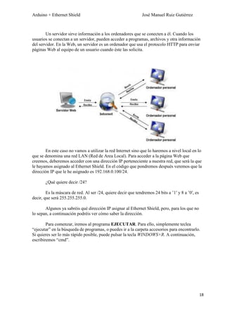 Arduino + Ethernet Shield José Manuel Ruiz Gutiérrez
18
Un servidor sirve información a los ordenadores que se conecten a él. Cuando los
usuarios se conectan a un servidor, pueden acceder a programas, archivos y otra información
del servidor. En la Web, un servidor es un ordenador que usa el protocolo HTTP para enviar
páginas Web al equipo de un usuario cuando éste las solicita.
En este caso no vamos a utilizar la red Internet sino que lo haremos a nivel local en lo
que se denomina una red LAN (Red de Area Local). Para acceder a la página Web que
creemos, deberemos acceder con una dirección IP perteneciente a nuestra red, que será la que
le hayamos asignado al Ethernet Shield. En el código que pondremos después veremos que la
dirección IP que le he asignado es 192.168.0.100/24.
¿Qué quiere decir /24?
Es la máscara de red. Al ser /24, quiere decir que tendremos 24 bits a ’1′ y 8 a ’0′, es
decir, que será 255.255.255.0.
Algunos ya sabréis qué dirección IP asignar al Ethernet Shield, pero, para los que no
lo sepan, a continuación podréis ver cómo saber la dirección.
Para comenzar, iremos al programa EJECUTAR. Para ello, simplemente teclea
“ejecutar” en la búsqueda de programas, o puedes ir a la carpeta accesorios para encontrarlo.
Si quieres ser lo más rápido posible, puede pulsar la tecla WINDOWS+R. A continuación,
escribiremos “cmd”.
 