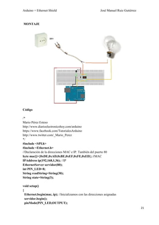 Arduino + Ethernet Shield José Manuel Ruiz Gutiérrez
21
MONTAJE
Código
/*
Mario Pérez Esteso
http://www.diarioelectronicohoy.com/arduino
https://www.facebook.com/TutorialesArduino
http://www.twitter.com/_Mario_Perez
*/
#include <SPI.h>
#include <Ethernet.h>
//Declaración de la direcciones MAC e IP. También del puerto 80
byte mac[]={0xDE,0xAD,0xBE,0xEF,0xFE,0xED}; //MAC
IPAddress ip(192,168,1,36); //IP
EthernetServer servidor(80);
int PIN_LED=8;
String readString=String(30);
String state=String(3);
void setup()
{
Ethernet.begin(mac, ip); //Inicializamos con las direcciones asignadas
servidor.begin();
pinMode(PIN_LED,OUTPUT);
 