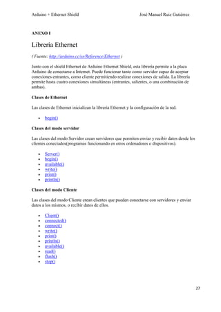 Arduino + Ethernet Shield José Manuel Ruiz Gutiérrez
27
ANEXO I
Librería Ethernet
( Fuente: http://arduino.cc/es/Reference/Ethernet )
Junto con el shield Ethernet de Arduino Ethernet Shield, esta librería permite a la placa
Arduino de conectarse a Internet. Puede funcionar tanto como servidor capaz de aceptar
conexiones entrantes, como cliente permitiendo realizar conexiones de salida. La librería
permite hasta cuatro conexiones simultáneas (entrantes, salientes, o una combinación de
ambas).
Clases de Ethernet
Las clases de Ethernet inicializan la librería Ethernet y la configuración de la red.
begin()
Clases del modo servidor
Las clases del modo Servidor crean servidores que permiten enviar y recibir datos desde los
clientes conectados(programas funcionando en otros ordenadores o dispositivos).
Server()
begin()
available()
write()
print()
println()
Clases del modo Cliente
Las clases del modo Cliente crean clientes que pueden conectarse con servidores y enviar
datos a los mismos, o recibir datos de ellos.
Client()
connected()
connect()
write()
print()
println()
available()
read()
flush()
stop()
 