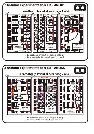 .: Arduino Experimentation Kit - ARDX:.
.: Instructions: print out, cut out, get making :.
.: for more details visit: http://tinyurl.com/pczjf7 :.
.: breadboard layout sheets page 1 of 4 :.
.: Arduino Experimentation Kit - ARDX:.
.: Instructions: print out, cut out, get making :.
.: for more details visit: http://tinyurl.com/pczjf7 :.
.: breadboard layout sheets page 2 of 4 :.
11
22
33
44
55
66
77
88
99
1010
1111
1212
1313
1414
1515
1616
1717
1818
1919
2020
2121
2222
2323
2424
2525
2626
2727
2828
2929
3030
11
22
33
44
55
66
77
88
99
1010
1111
1212
1313
1414
1515
1616
1717
1818
1919
2020
2121
2222
2323
2424
2525
2626
2727
2828
2929
3030
AA BB CC DD EE FF GG HH II JJ
AA BB CC DD EE FF GG HH II JJ
to
pin 9
to
5v
to
Gnd
CIRC-06
Music
Piezo Elements
Piezo
Element
11
22
33
44
55
66
77
88
99
1010
1111
1212
1313
1414
1515
1616
1717
1818
1919
2020
2121
2222
2323
2424
2525
2626
2727
2828
2929
3030
11
22
33
44
55
66
77
88
99
1010
1111
1212
1313
1414
1515
1616
1717
1818
1919
2020
2121
2222
2323
2424
2525
2626
2727
2828
2929
3030
AA BB CC DD EE FF GG HH II JJ
AA BB CC DD EE FF GG HH II JJ
CIRC-05
8 More LED’s
(74HC595 Shift Register)
+
-
560ohm
+
-
560ohm
+
-
5
06
ohm
+
-
5
06
ohm
+
-
560ohm
+
-
56 oh
0 m
+
-
560ohm
+
-
60ohm
5
Q1-1
Q2-2
Q3-3
Q4-4
Q5-5
Q6-6
Q7-7
GND-8
16-Vcc
15-Q0
14-Data
13-Output Enable
12-Latch
11-Clk
10-Reset
1
9-Q7
74HC595
to 5v
to Gnd
to pin 3
to pin 4
to pin 2
11
22
33
44
55
66
77
88
99
1010
1111
1212
1313
1414
1515
1616
1717
1818
1919
2020
2121
2222
2323
2424
2525
2626
2727
2828
2929
3030
11
22
33
44
55
66
77
88
99
1010
1111
1212
1313
1414
1515
1616
1717
1818
1919
2020
2121
2222
2323
2424
2525
2626
2727
2828
2929
3030
AA BB CC DD EE FF GG HH II JJ
AA BB CC DD EE FF GG HH II JJ
CIRC-04
A Single Servo
(Servos)
to pin 9
Mini
Servo
4.8v-6v
Gnd
Signal
to 5v
to Gnd
11
22
33
44
55
66
77
88
99
1010
1111
1212
1313
1414
1515
1616
1717
1818
1919
2020
2121
2222
2323
2424
2525
2626
2727
2828
2929
3030
11
22
33
44
55
66
77
88
99
1010
1111
1212
1313
1414
1515
1616
1717
1818
1919
2020
2121
2222
2323
2424
2525
2626
2727
2828
2929
3030
AA BB CC DD EE FF GG HH II JJ
AA BB CC DD EE FF GG HH II JJ
CIRC-02
8 LED Fun
(Multiple LED’s)
5mm
LED
+
-
longer
lead
5
0o
6
hm
to pin 9
to pin 8
to pin 7
to pin 6
to pin 5
to pin 4
to pin 3
to pin 2
to 5v
to Gnd
+
-
5
0o
6
hm
+
-
5
0oh
6
m
+
-
5
0oh
6
m
+
-
5
0oh
6
m
+
-
5
0oh
6
m
+
-
5
0oh
6
m
+
-
560ohm
11
22
33
44
55
66
77
88
99
1010
1111
1212
1313
1414
1515
1616
1717
1818
1919
2020
2121
2222
2323
2424
2525
2626
2727
2828
2929
3030
11
22
33
44
55
66
77
88
99
1010
1111
1212
1313
1414
1515
1616
1717
1818
1919
2020
2121
2222
2323
2424
2525
2626
2727
2828
2929
3030
AA BB CC DD EE FF GG HH II JJ
AA BB CC DD EE FF GG HH II JJ
to
pin 13
0 hm56 o+
-
a
c
10mm
LED
to
5v
to
Gnd
longer
lead
CIRC-01
Getting Started Large
Blinking LED
diode
11
22
33
44
55
66
77
88
99
1010
1111
1212
1313
1414
1515
1616
1717
1818
1919
2020
2121
2222
2323
2424
2525
2626
2727
2828
2929
3030
11
22
33
44
55
66
77
88
99
1010
1111
1212
1313
1414
1515
1616
1717
1818
1919
2020
2121
2222
2323
2424
2525
2626
2727
2828
2929
3030
AA BB CC DD EE FF GG HH II JJ
AA BB CC DD EE FF GG HH II JJ
CIRC-03
Spin Motor Spin
(Transistor & Motor)
V+
V-
Transistor
(2N2222A)
Base
Collector
Emitter 2.2kohm
to pin 9
to 5v
to Gnd
 