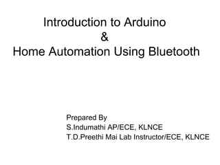 Introduction to Arduino
&
Home Automation Using Bluetooth
Prepared By
S.Indumathi AP/ECE, KLNCE
T.D.Preethi Mai Lab Instructor/ECE, KLNCE
 