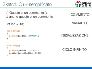 Sketch: C++ semplificato 
/* Questo e' un commento */ 
// anche questo e’ un commento 
int led = 13; 
void setup()! 
{! 
pinMode(ledPin, OUTPUT);! 
} 
void loop()! 
{! 
pinMode(ledPin, OUTPUT);! 
digitalWrite(ledPin, HIGH);! 
} 
COMMENTO 
VARIABILE 
INIZIALIZZAZIONE 
CICLO INFINITO 
 