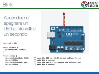 Blink 
Accendere e 
spegnere un 
LED a intervalli di 
un secondo 
! 
int led = 13;! 
! 
void setup() { ! 
pinMode(led, OUTPUT); ! 
}! 
! 
void loop() {! 
digitalWrite(led, HIGH); // turn the LED on (HIGH is the voltage level)! 
delay(1000); // wait for a second! 
digitalWrite(led, LOW); // turn the LED off by making the voltage LOW! 
delay(1000); // wait for a second! 
}! 
 